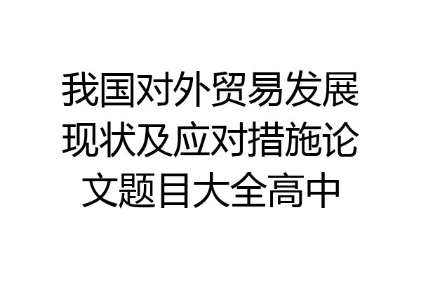 我国对外贸易发展现状及应对措施论文题目大全高中