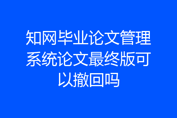 知网毕业论文管理系统论文最终版可以撤回吗