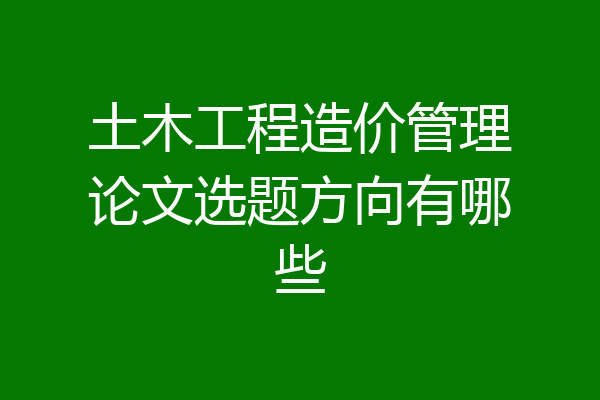 土木工程造价管理论文选题方向有哪些