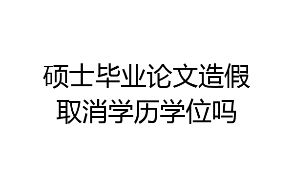 硕士毕业论文造假取消学历学位吗