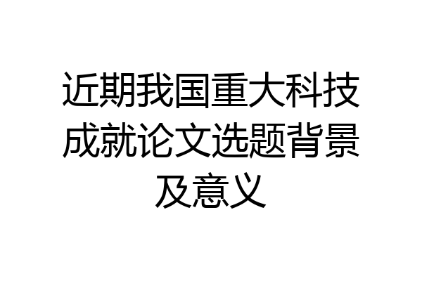 近期我国重大科技成就论文选题背景及意义