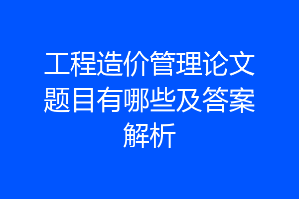 工程造价管理论文题目有哪些及答案解析