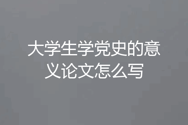 大学生学党史的意义论文怎么写