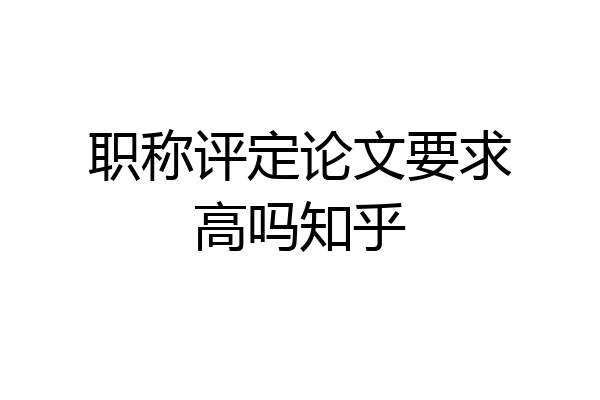 职称评定论文要求高吗知乎