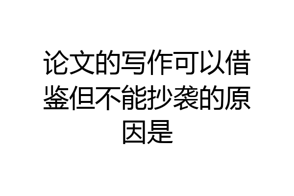 论文的写作可以借鉴但不能抄袭的原因是