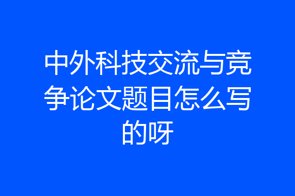 中外科技交流与竞争论文题目怎么写的呀