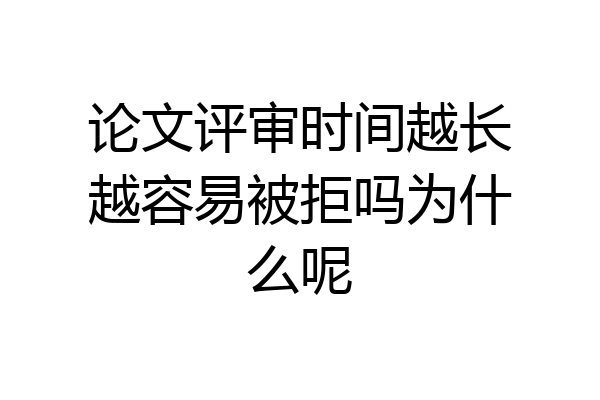 论文评审时间越长越容易被拒吗为什么呢