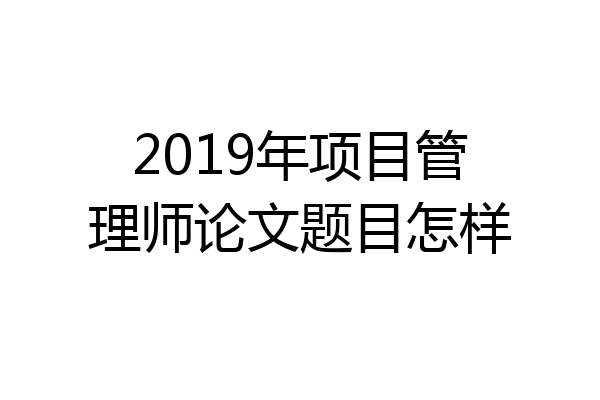 2019年项目管理师论文题目怎样