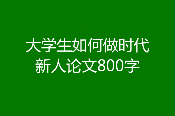 大学生如何做时代新人论文800字
