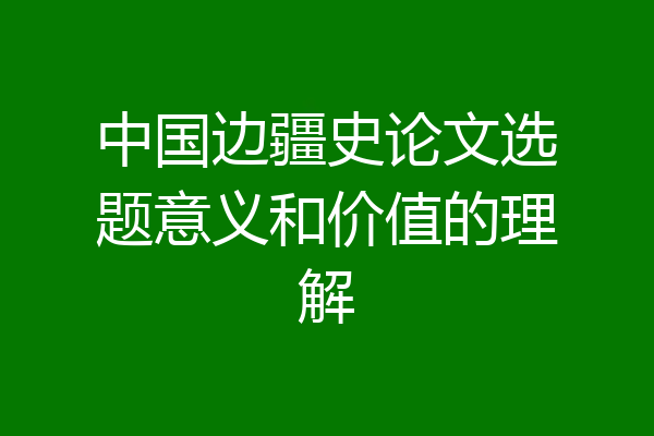 中国边疆史论文选题意义和价值的理解
