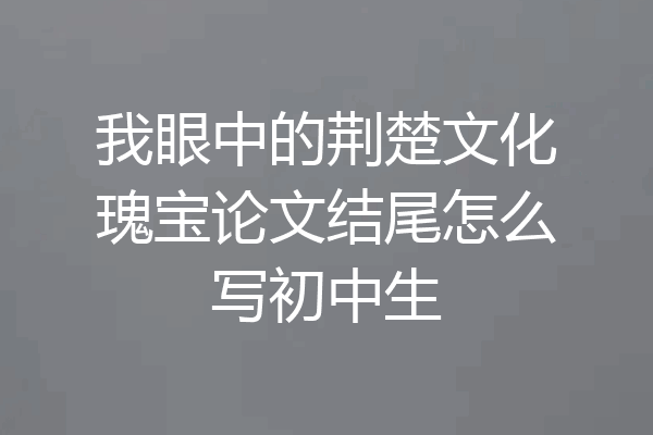 我眼中的荆楚文化瑰宝论文结尾怎么写初中生