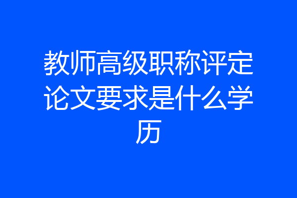 教师高级职称评定论文要求是什么学历