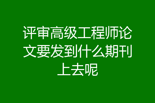 评审高级工程师论文要发到什么期刊上去呢