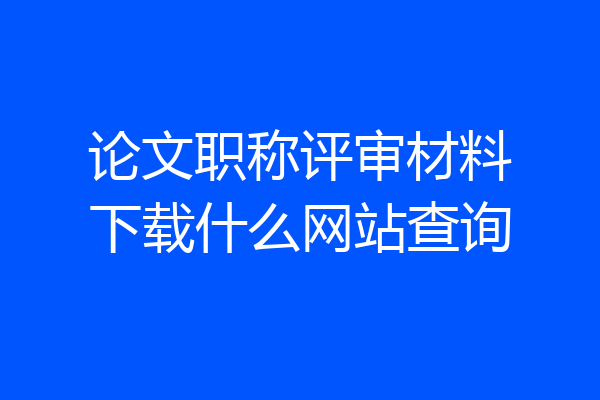 论文职称评审材料下载什么网站查询