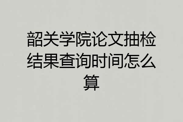 韶关学院论文抽检结果查询时间怎么算