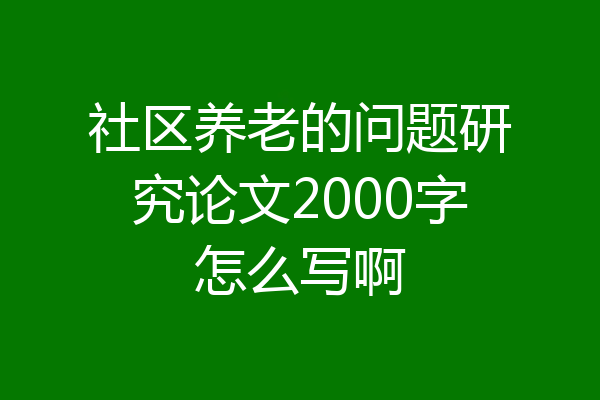 社区养老的问题研究论文2000字怎么写啊