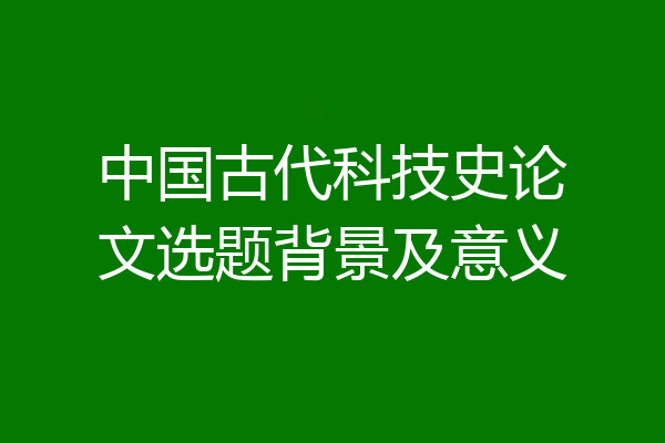 中国古代科技史论文选题背景及意义