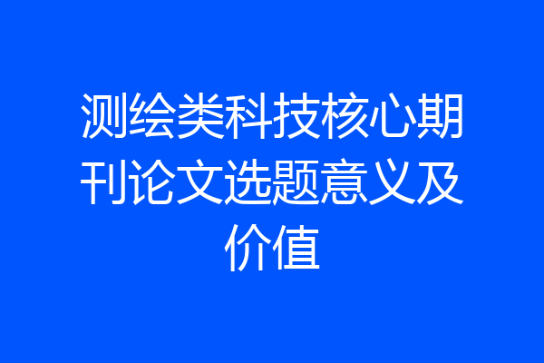 测绘类科技核心期刊论文选题意义及价值