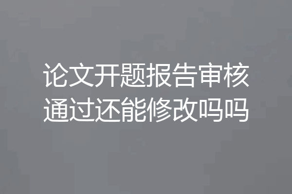 论文开题报告审核通过还能修改吗吗
