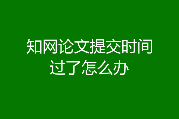 知网论文提交时间过了怎么办