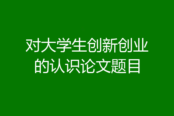 对大学生创新创业的认识论文题目