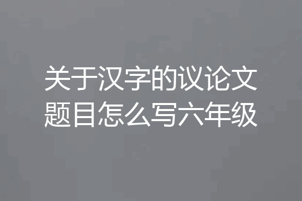 关于汉字的议论文题目怎么写六年级