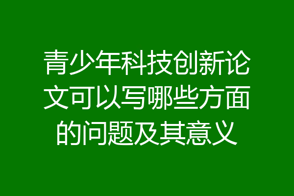 青少年科技创新论文可以写哪些方面的问题及其意义