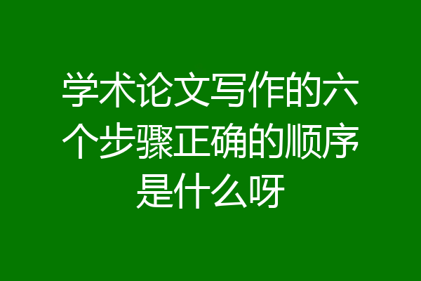 学术论文写作的六个步骤正确的顺序是什么呀