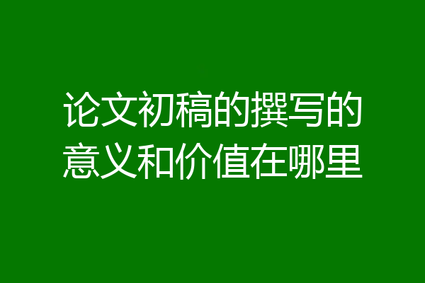 论文初稿的撰写的意义和价值在哪里