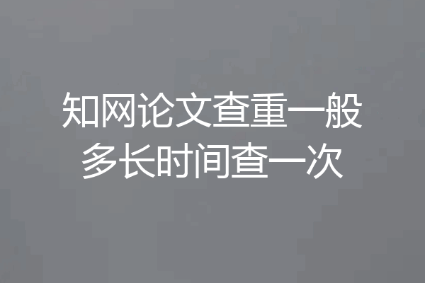 知网论文查重一般多长时间查一次