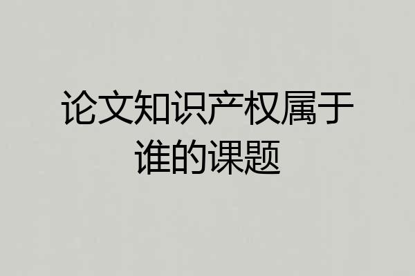 论文知识产权属于谁的课题