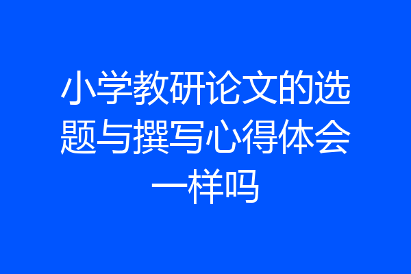 小学教研论文的选题与撰写心得体会一样吗