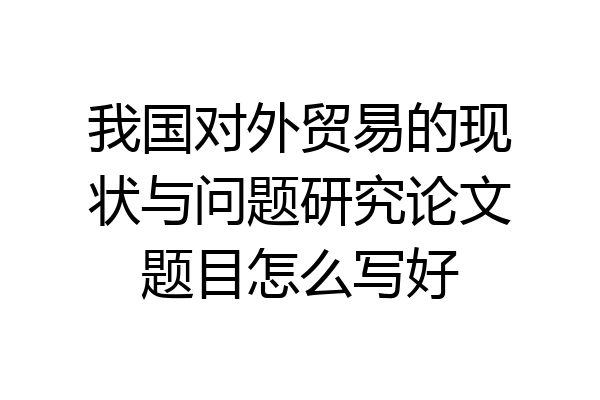 我国对外贸易的现状与问题研究论文题目怎么写好