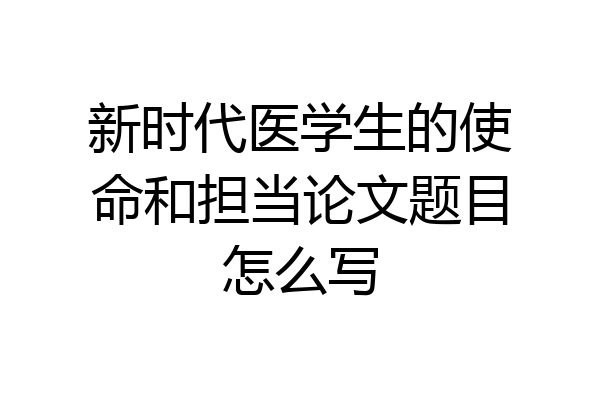 新时代医学生的使命和担当论文题目怎么写