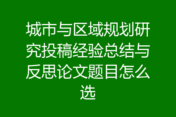 城市与区域规划研究投稿经验总结与反思论文题目怎么选