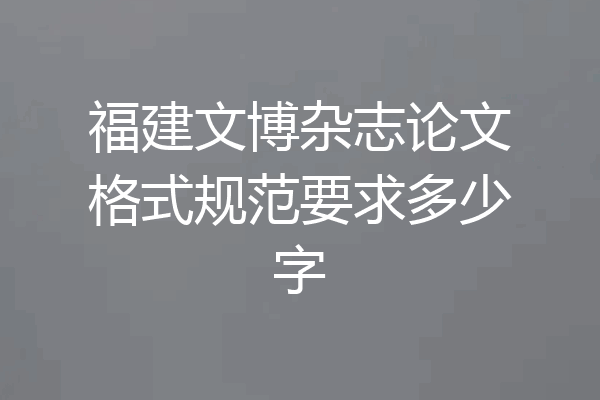 福建文博杂志论文格式规范要求多少字