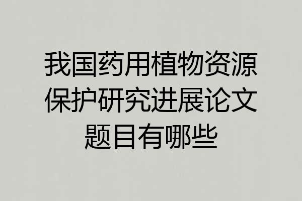 我国药用植物资源保护研究进展论文题目有哪些