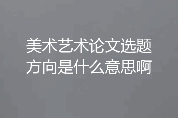 美术艺术论文选题方向是什么意思啊