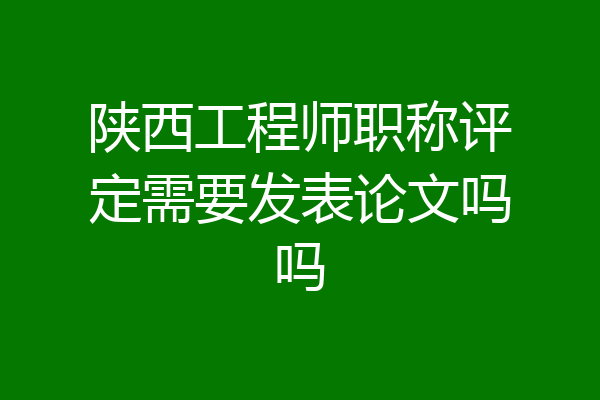 陕西工程师职称评定需要发表论文吗吗