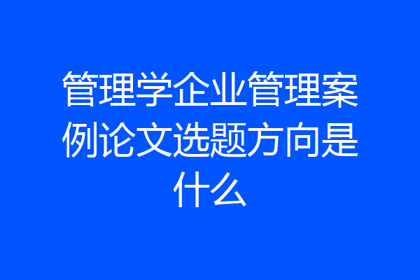 管理学企业管理案例论文选题方向是什么