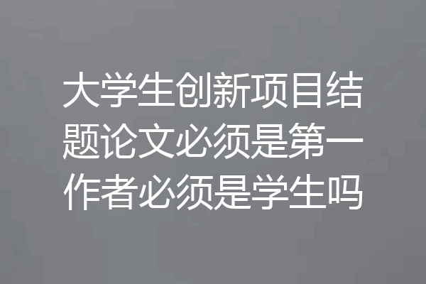 大学生创新项目结题论文必须是第一作者必须是学生吗