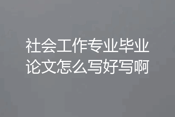 社会工作专业毕业论文怎么写好写啊