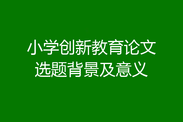 小学创新教育论文选题背景及意义