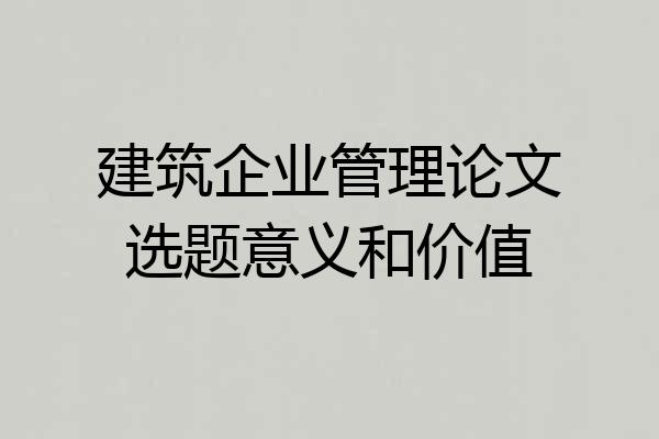 建筑企业管理论文选题意义和价值