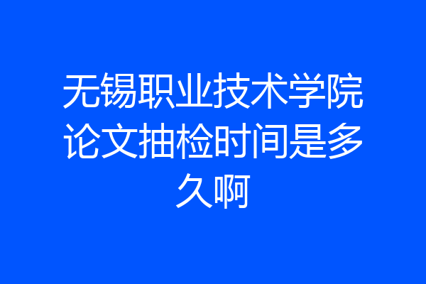 无锡职业技术学院论文抽检时间是多久啊