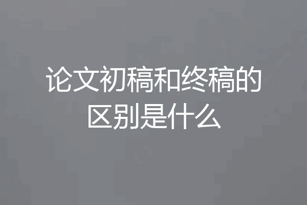 论文初稿和终稿的区别是什么