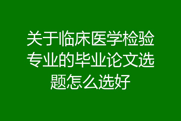 关于临床医学检验专业的毕业论文选题怎么选好