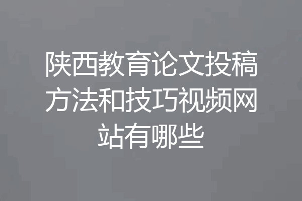 陕西教育论文投稿方法和技巧视频网站有哪些
