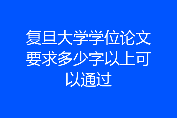 复旦大学学位论文要求多少字以上可以通过