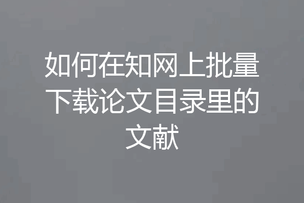 如何在知网上批量下载论文目录里的文献